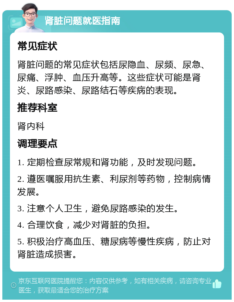 肾脏问题就医指南 常见症状 肾脏问题的常见症状包括尿隐血、尿频、尿急、尿痛、浮肿、血压升高等。这些症状可能是肾炎、尿路感染、尿路结石等疾病的表现。 推荐科室 肾内科 调理要点 1. 定期检查尿常规和肾功能，及时发现问题。 2. 遵医嘱服用抗生素、利尿剂等药物，控制病情发展。 3. 注意个人卫生，避免尿路感染的发生。 4. 合理饮食，减少对肾脏的负担。 5. 积极治疗高血压、糖尿病等慢性疾病，防止对肾脏造成损害。