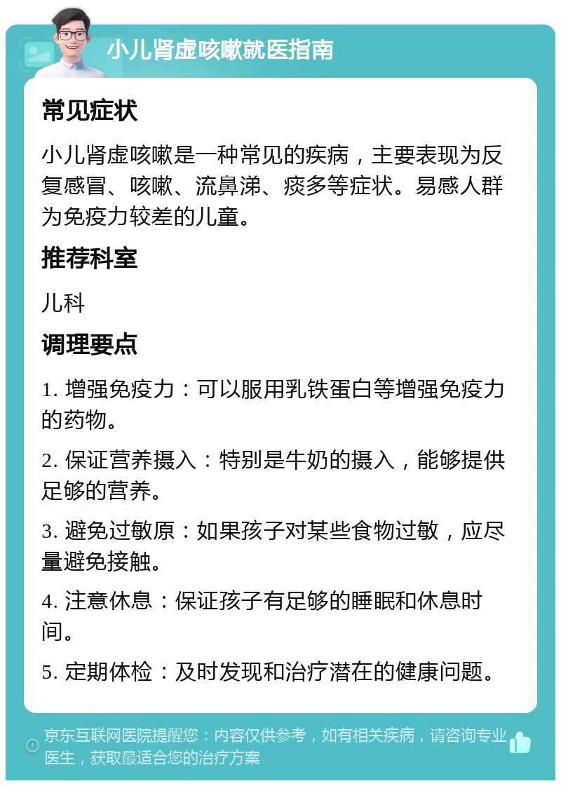 小儿肾虚咳嗽就医指南 常见症状 小儿肾虚咳嗽是一种常见的疾病，主要表现为反复感冒、咳嗽、流鼻涕、痰多等症状。易感人群为免疫力较差的儿童。 推荐科室 儿科 调理要点 1. 增强免疫力：可以服用乳铁蛋白等增强免疫力的药物。 2. 保证营养摄入：特别是牛奶的摄入，能够提供足够的营养。 3. 避免过敏原：如果孩子对某些食物过敏，应尽量避免接触。 4. 注意休息：保证孩子有足够的睡眠和休息时间。 5. 定期体检：及时发现和治疗潜在的健康问题。