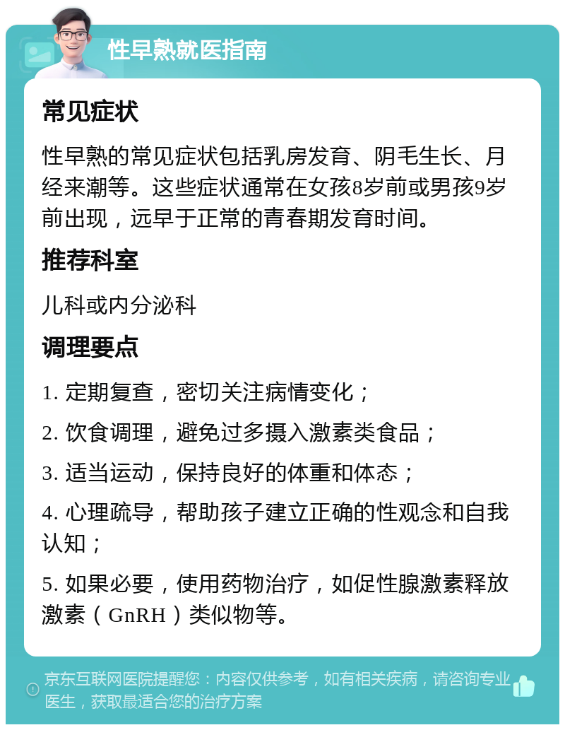 性早熟就医指南 常见症状 性早熟的常见症状包括乳房发育、阴毛生长、月经来潮等。这些症状通常在女孩8岁前或男孩9岁前出现，远早于正常的青春期发育时间。 推荐科室 儿科或内分泌科 调理要点 1. 定期复查，密切关注病情变化； 2. 饮食调理，避免过多摄入激素类食品； 3. 适当运动，保持良好的体重和体态； 4. 心理疏导，帮助孩子建立正确的性观念和自我认知； 5. 如果必要，使用药物治疗，如促性腺激素释放激素（GnRH）类似物等。