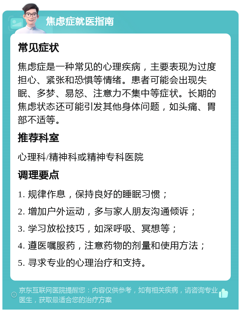 焦虑症就医指南 常见症状 焦虑症是一种常见的心理疾病，主要表现为过度担心、紧张和恐惧等情绪。患者可能会出现失眠、多梦、易怒、注意力不集中等症状。长期的焦虑状态还可能引发其他身体问题，如头痛、胃部不适等。 推荐科室 心理科/精神科或精神专科医院 调理要点 1. 规律作息，保持良好的睡眠习惯； 2. 增加户外运动，多与家人朋友沟通倾诉； 3. 学习放松技巧，如深呼吸、冥想等； 4. 遵医嘱服药，注意药物的剂量和使用方法； 5. 寻求专业的心理治疗和支持。