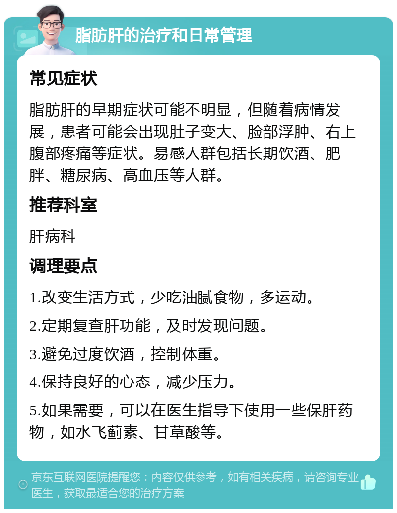 脂肪肝的治疗和日常管理 常见症状 脂肪肝的早期症状可能不明显，但随着病情发展，患者可能会出现肚子变大、脸部浮肿、右上腹部疼痛等症状。易感人群包括长期饮酒、肥胖、糖尿病、高血压等人群。 推荐科室 肝病科 调理要点 1.改变生活方式，少吃油腻食物，多运动。 2.定期复查肝功能，及时发现问题。 3.避免过度饮酒，控制体重。 4.保持良好的心态，减少压力。 5.如果需要，可以在医生指导下使用一些保肝药物，如水飞蓟素、甘草酸等。