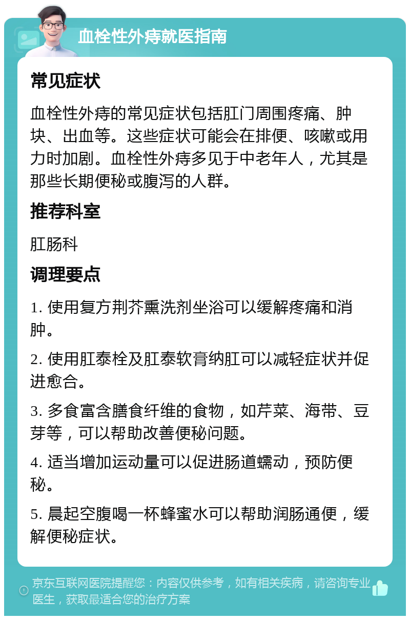 血栓性外痔就医指南 常见症状 血栓性外痔的常见症状包括肛门周围疼痛、肿块、出血等。这些症状可能会在排便、咳嗽或用力时加剧。血栓性外痔多见于中老年人，尤其是那些长期便秘或腹泻的人群。 推荐科室 肛肠科 调理要点 1. 使用复方荆芥熏洗剂坐浴可以缓解疼痛和消肿。 2. 使用肛泰栓及肛泰软膏纳肛可以减轻症状并促进愈合。 3. 多食富含膳食纤维的食物，如芹菜、海带、豆芽等，可以帮助改善便秘问题。 4. 适当增加运动量可以促进肠道蠕动，预防便秘。 5. 晨起空腹喝一杯蜂蜜水可以帮助润肠通便，缓解便秘症状。