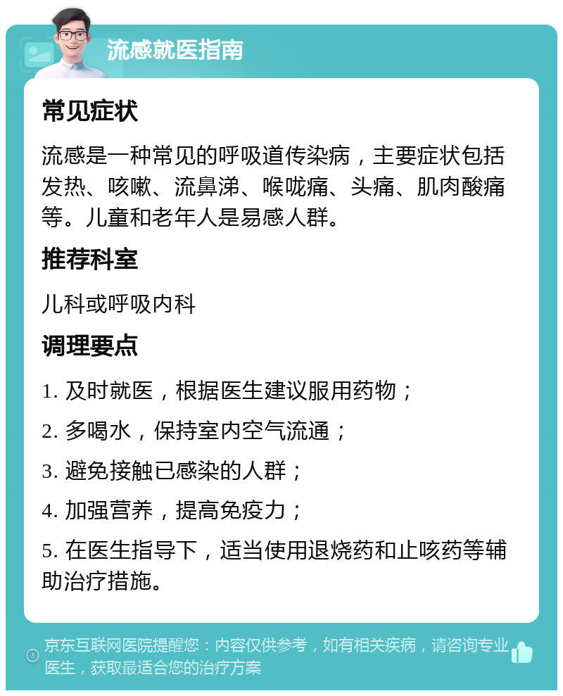 流感就医指南 常见症状 流感是一种常见的呼吸道传染病，主要症状包括发热、咳嗽、流鼻涕、喉咙痛、头痛、肌肉酸痛等。儿童和老年人是易感人群。 推荐科室 儿科或呼吸内科 调理要点 1. 及时就医，根据医生建议服用药物； 2. 多喝水，保持室内空气流通； 3. 避免接触已感染的人群； 4. 加强营养，提高免疫力； 5. 在医生指导下，适当使用退烧药和止咳药等辅助治疗措施。