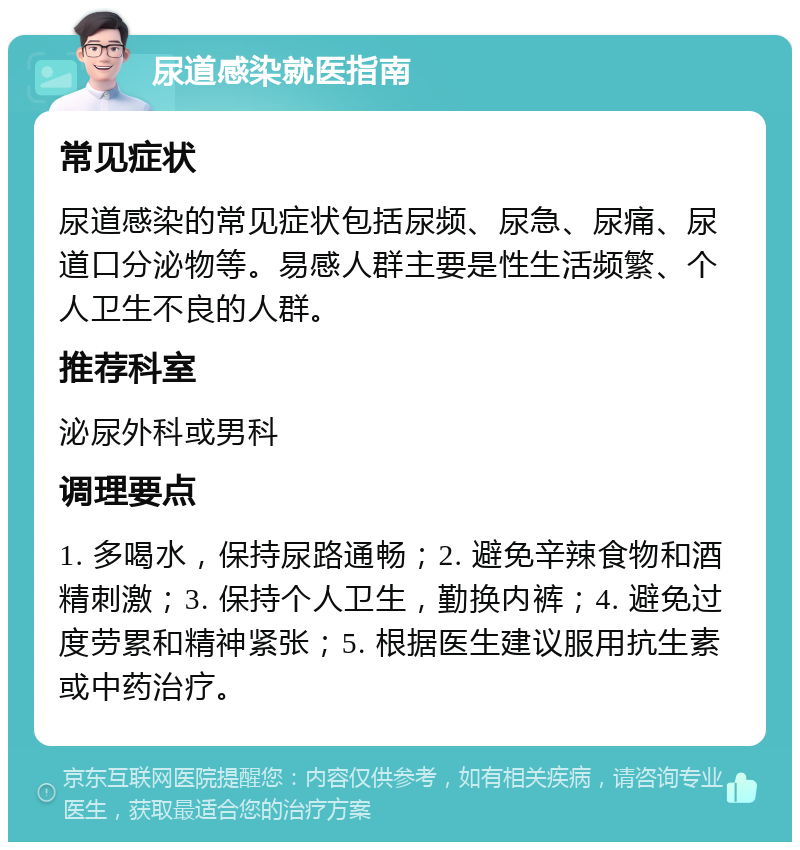 尿道感染就医指南 常见症状 尿道感染的常见症状包括尿频、尿急、尿痛、尿道口分泌物等。易感人群主要是性生活频繁、个人卫生不良的人群。 推荐科室 泌尿外科或男科 调理要点 1. 多喝水，保持尿路通畅；2. 避免辛辣食物和酒精刺激；3. 保持个人卫生，勤换内裤；4. 避免过度劳累和精神紧张；5. 根据医生建议服用抗生素或中药治疗。