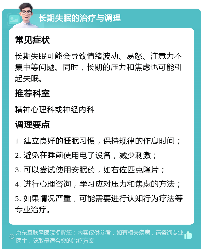 长期失眠的治疗与调理 常见症状 长期失眠可能会导致情绪波动、易怒、注意力不集中等问题。同时，长期的压力和焦虑也可能引起失眠。 推荐科室 精神心理科或神经内科 调理要点 1. 建立良好的睡眠习惯，保持规律的作息时间； 2. 避免在睡前使用电子设备，减少刺激； 3. 可以尝试使用安眠药，如右佐匹克隆片； 4. 进行心理咨询，学习应对压力和焦虑的方法； 5. 如果情况严重，可能需要进行认知行为疗法等专业治疗。