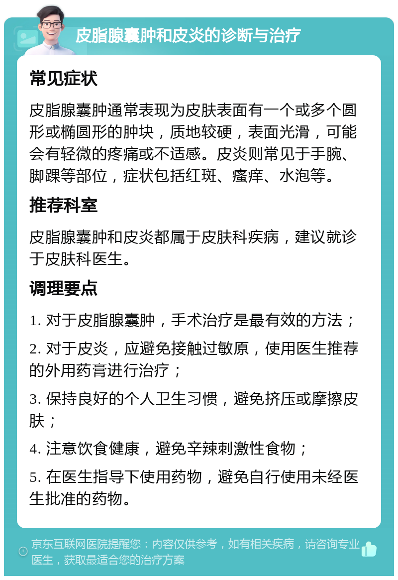 皮脂腺囊肿和皮炎的诊断与治疗 常见症状 皮脂腺囊肿通常表现为皮肤表面有一个或多个圆形或椭圆形的肿块，质地较硬，表面光滑，可能会有轻微的疼痛或不适感。皮炎则常见于手腕、脚踝等部位，症状包括红斑、瘙痒、水泡等。 推荐科室 皮脂腺囊肿和皮炎都属于皮肤科疾病，建议就诊于皮肤科医生。 调理要点 1. 对于皮脂腺囊肿，手术治疗是最有效的方法； 2. 对于皮炎，应避免接触过敏原，使用医生推荐的外用药膏进行治疗； 3. 保持良好的个人卫生习惯，避免挤压或摩擦皮肤； 4. 注意饮食健康，避免辛辣刺激性食物； 5. 在医生指导下使用药物，避免自行使用未经医生批准的药物。