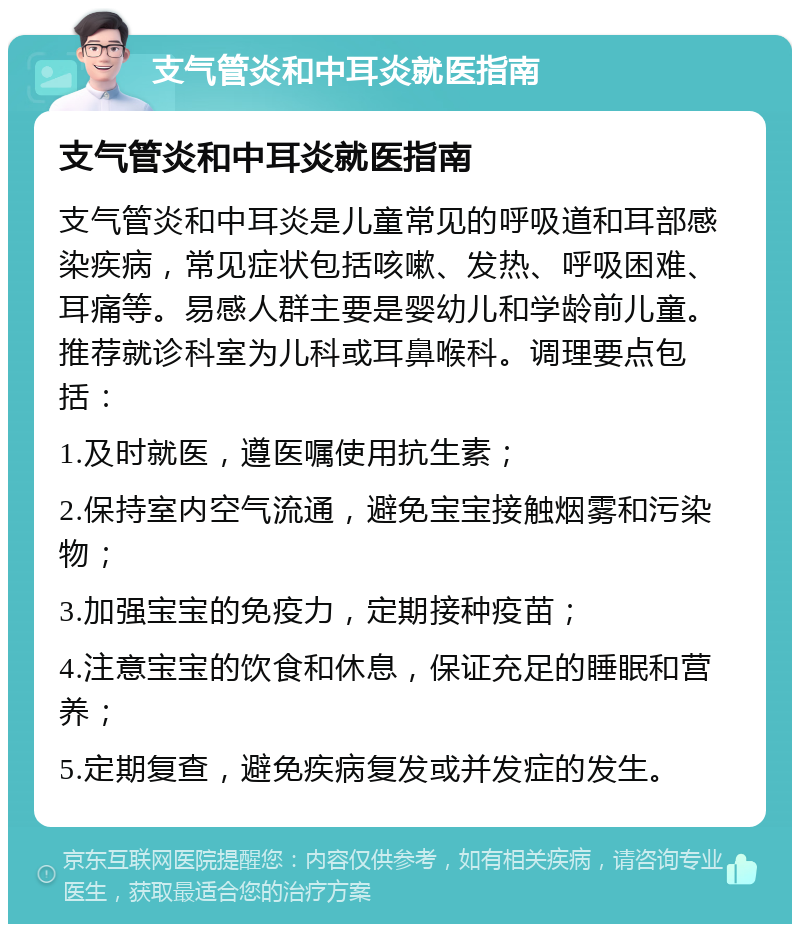 支气管炎和中耳炎就医指南 支气管炎和中耳炎就医指南 支气管炎和中耳炎是儿童常见的呼吸道和耳部感染疾病，常见症状包括咳嗽、发热、呼吸困难、耳痛等。易感人群主要是婴幼儿和学龄前儿童。推荐就诊科室为儿科或耳鼻喉科。调理要点包括： 1.及时就医，遵医嘱使用抗生素； 2.保持室内空气流通，避免宝宝接触烟雾和污染物； 3.加强宝宝的免疫力，定期接种疫苗； 4.注意宝宝的饮食和休息，保证充足的睡眠和营养； 5.定期复查，避免疾病复发或并发症的发生。