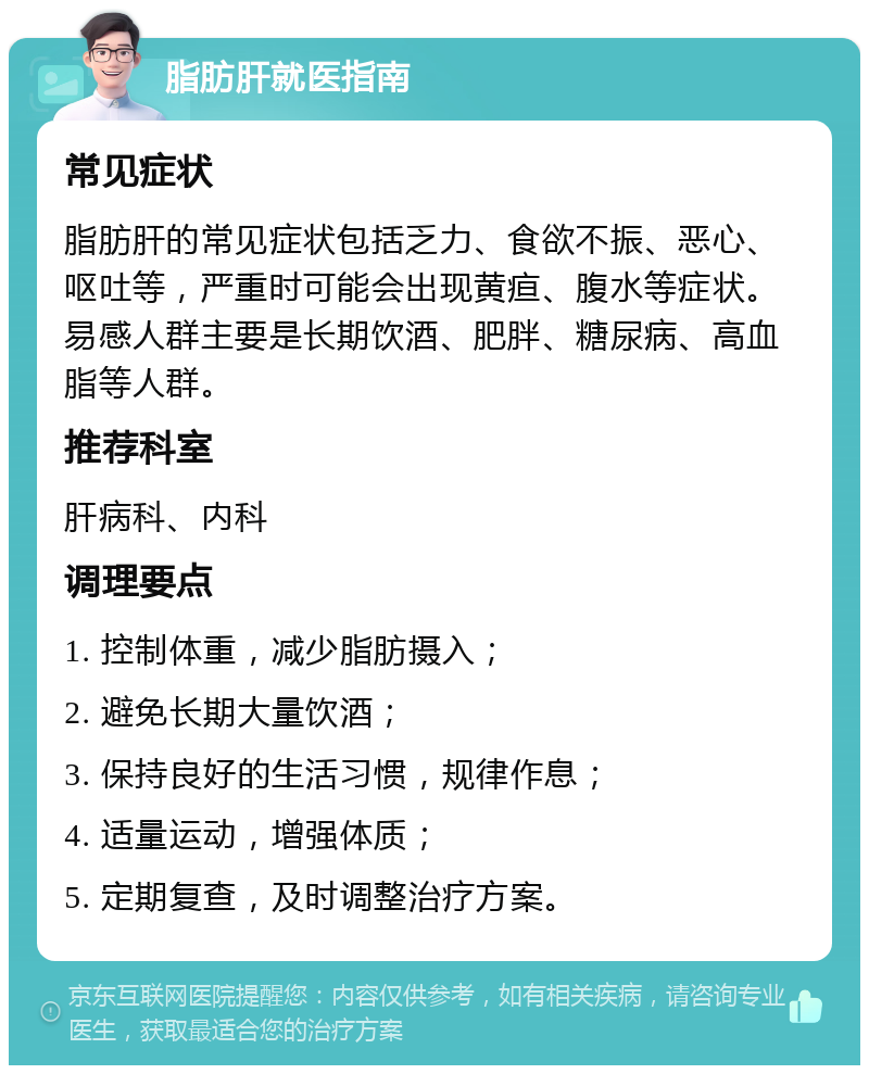 脂肪肝就医指南 常见症状 脂肪肝的常见症状包括乏力、食欲不振、恶心、呕吐等，严重时可能会出现黄疸、腹水等症状。易感人群主要是长期饮酒、肥胖、糖尿病、高血脂等人群。 推荐科室 肝病科、内科 调理要点 1. 控制体重，减少脂肪摄入； 2. 避免长期大量饮酒； 3. 保持良好的生活习惯，规律作息； 4. 适量运动，增强体质； 5. 定期复查，及时调整治疗方案。