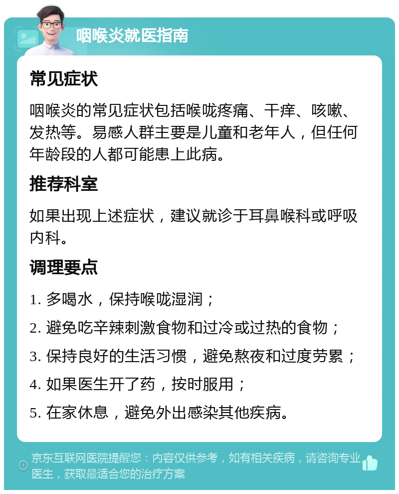 咽喉炎就医指南 常见症状 咽喉炎的常见症状包括喉咙疼痛、干痒、咳嗽、发热等。易感人群主要是儿童和老年人，但任何年龄段的人都可能患上此病。 推荐科室 如果出现上述症状，建议就诊于耳鼻喉科或呼吸内科。 调理要点 1. 多喝水，保持喉咙湿润； 2. 避免吃辛辣刺激食物和过冷或过热的食物； 3. 保持良好的生活习惯，避免熬夜和过度劳累； 4. 如果医生开了药，按时服用； 5. 在家休息，避免外出感染其他疾病。