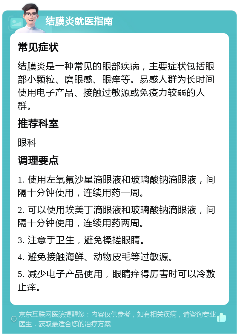 结膜炎就医指南 常见症状 结膜炎是一种常见的眼部疾病，主要症状包括眼部小颗粒、磨眼感、眼痒等。易感人群为长时间使用电子产品、接触过敏源或免疫力较弱的人群。 推荐科室 眼科 调理要点 1. 使用左氧氟沙星滴眼液和玻璃酸钠滴眼液，间隔十分钟使用，连续用药一周。 2. 可以使用埃美丁滴眼液和玻璃酸钠滴眼液，间隔十分钟使用，连续用药两周。 3. 注意手卫生，避免揉搓眼睛。 4. 避免接触海鲜、动物皮毛等过敏源。 5. 减少电子产品使用，眼睛痒得厉害时可以冷敷止痒。