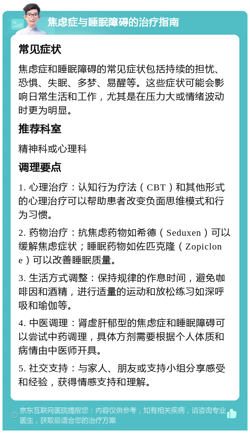 焦虑症与睡眠障碍的治疗指南 常见症状 焦虑症和睡眠障碍的常见症状包括持续的担忧、恐惧、失眠、多梦、易醒等。这些症状可能会影响日常生活和工作，尤其是在压力大或情绪波动时更为明显。 推荐科室 精神科或心理科 调理要点 1. 心理治疗：认知行为疗法（CBT）和其他形式的心理治疗可以帮助患者改变负面思维模式和行为习惯。 2. 药物治疗：抗焦虑药物如希德（Seduxen）可以缓解焦虑症状；睡眠药物如佐匹克隆（Zopiclone）可以改善睡眠质量。 3. 生活方式调整：保持规律的作息时间，避免咖啡因和酒精，进行适量的运动和放松练习如深呼吸和瑜伽等。 4. 中医调理：肾虚肝郁型的焦虑症和睡眠障碍可以尝试中药调理，具体方剂需要根据个人体质和病情由中医师开具。 5. 社交支持：与家人、朋友或支持小组分享感受和经验，获得情感支持和理解。