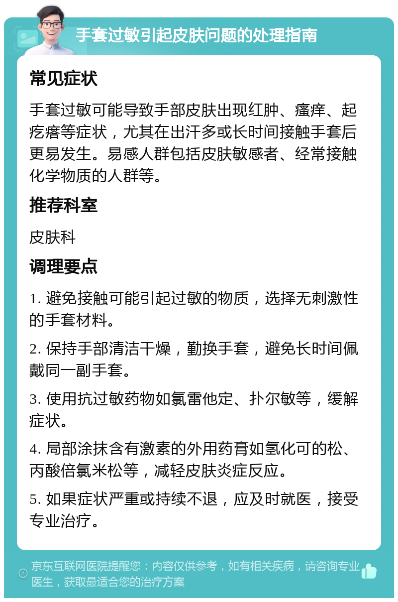 手套过敏引起皮肤问题的处理指南 常见症状 手套过敏可能导致手部皮肤出现红肿、瘙痒、起疙瘩等症状，尤其在出汗多或长时间接触手套后更易发生。易感人群包括皮肤敏感者、经常接触化学物质的人群等。 推荐科室 皮肤科 调理要点 1. 避免接触可能引起过敏的物质，选择无刺激性的手套材料。 2. 保持手部清洁干燥，勤换手套，避免长时间佩戴同一副手套。 3. 使用抗过敏药物如氯雷他定、扑尔敏等，缓解症状。 4. 局部涂抹含有激素的外用药膏如氢化可的松、丙酸倍氯米松等，减轻皮肤炎症反应。 5. 如果症状严重或持续不退，应及时就医，接受专业治疗。