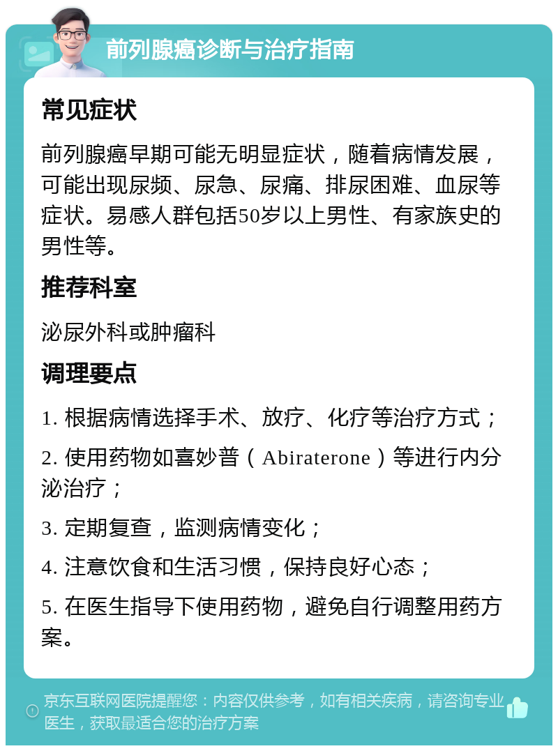 前列腺癌诊断与治疗指南 常见症状 前列腺癌早期可能无明显症状，随着病情发展，可能出现尿频、尿急、尿痛、排尿困难、血尿等症状。易感人群包括50岁以上男性、有家族史的男性等。 推荐科室 泌尿外科或肿瘤科 调理要点 1. 根据病情选择手术、放疗、化疗等治疗方式； 2. 使用药物如喜妙普（Abiraterone）等进行内分泌治疗； 3. 定期复查，监测病情变化； 4. 注意饮食和生活习惯，保持良好心态； 5. 在医生指导下使用药物，避免自行调整用药方案。