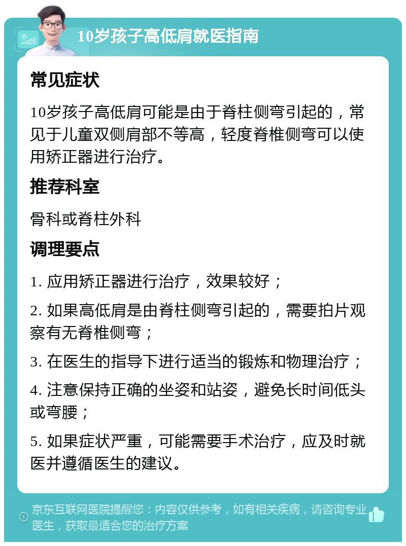 10岁孩子高低肩就医指南 常见症状 10岁孩子高低肩可能是由于脊柱侧弯引起的，常见于儿童双侧肩部不等高，轻度脊椎侧弯可以使用矫正器进行治疗。 推荐科室 骨科或脊柱外科 调理要点 1. 应用矫正器进行治疗，效果较好； 2. 如果高低肩是由脊柱侧弯引起的，需要拍片观察有无脊椎侧弯； 3. 在医生的指导下进行适当的锻炼和物理治疗； 4. 注意保持正确的坐姿和站姿，避免长时间低头或弯腰； 5. 如果症状严重，可能需要手术治疗，应及时就医并遵循医生的建议。