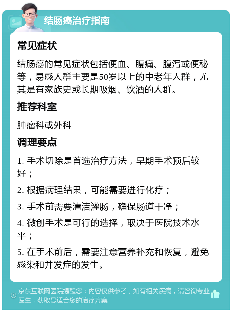 结肠癌治疗指南 常见症状 结肠癌的常见症状包括便血、腹痛、腹泻或便秘等，易感人群主要是50岁以上的中老年人群，尤其是有家族史或长期吸烟、饮酒的人群。 推荐科室 肿瘤科或外科 调理要点 1. 手术切除是首选治疗方法，早期手术预后较好； 2. 根据病理结果，可能需要进行化疗； 3. 手术前需要清洁灌肠，确保肠道干净； 4. 微创手术是可行的选择，取决于医院技术水平； 5. 在手术前后，需要注意营养补充和恢复，避免感染和并发症的发生。