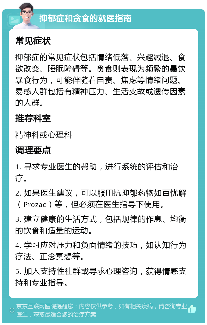 抑郁症和贪食的就医指南 常见症状 抑郁症的常见症状包括情绪低落、兴趣减退、食欲改变、睡眠障碍等。贪食则表现为频繁的暴饮暴食行为，可能伴随着自责、焦虑等情绪问题。易感人群包括有精神压力、生活变故或遗传因素的人群。 推荐科室 精神科或心理科 调理要点 1. 寻求专业医生的帮助，进行系统的评估和治疗。 2. 如果医生建议，可以服用抗抑郁药物如百忧解（Prozac）等，但必须在医生指导下使用。 3. 建立健康的生活方式，包括规律的作息、均衡的饮食和适量的运动。 4. 学习应对压力和负面情绪的技巧，如认知行为疗法、正念冥想等。 5. 加入支持性社群或寻求心理咨询，获得情感支持和专业指导。