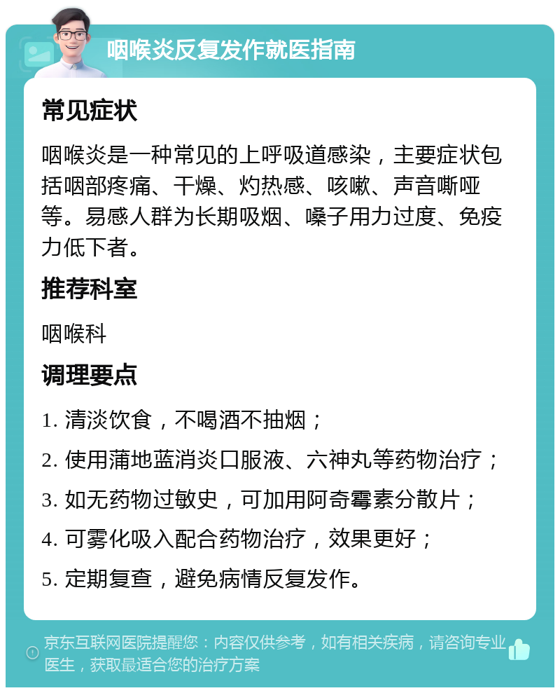 咽喉炎反复发作就医指南 常见症状 咽喉炎是一种常见的上呼吸道感染，主要症状包括咽部疼痛、干燥、灼热感、咳嗽、声音嘶哑等。易感人群为长期吸烟、嗓子用力过度、免疫力低下者。 推荐科室 咽喉科 调理要点 1. 清淡饮食，不喝酒不抽烟； 2. 使用蒲地蓝消炎口服液、六神丸等药物治疗； 3. 如无药物过敏史，可加用阿奇霉素分散片； 4. 可雾化吸入配合药物治疗，效果更好； 5. 定期复查，避免病情反复发作。