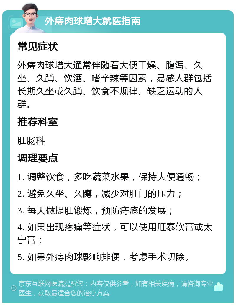 外痔肉球增大就医指南 常见症状 外痔肉球增大通常伴随着大便干燥、腹泻、久坐、久蹲、饮酒、嗜辛辣等因素，易感人群包括长期久坐或久蹲、饮食不规律、缺乏运动的人群。 推荐科室 肛肠科 调理要点 1. 调整饮食，多吃蔬菜水果，保持大便通畅； 2. 避免久坐、久蹲，减少对肛门的压力； 3. 每天做提肛锻炼，预防痔疮的发展； 4. 如果出现疼痛等症状，可以使用肛泰软膏或太宁膏； 5. 如果外痔肉球影响排便，考虑手术切除。