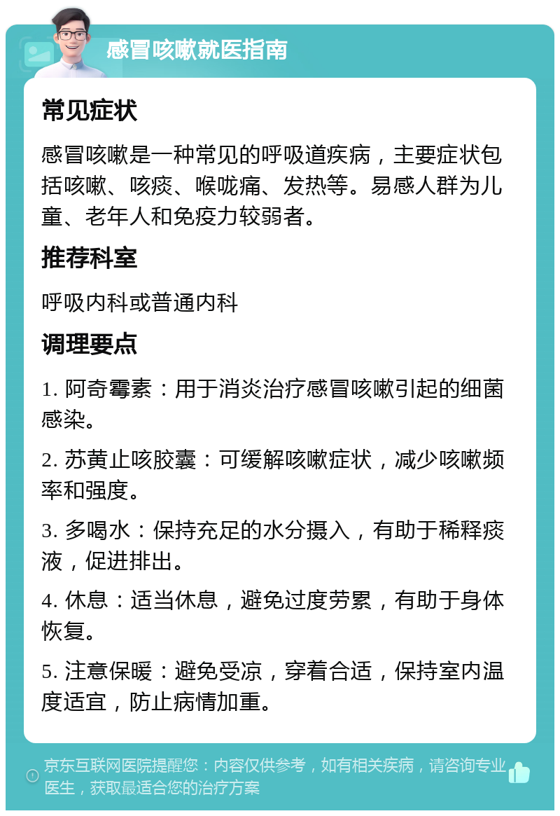 感冒咳嗽就医指南 常见症状 感冒咳嗽是一种常见的呼吸道疾病，主要症状包括咳嗽、咳痰、喉咙痛、发热等。易感人群为儿童、老年人和免疫力较弱者。 推荐科室 呼吸内科或普通内科 调理要点 1. 阿奇霉素：用于消炎治疗感冒咳嗽引起的细菌感染。 2. 苏黄止咳胶囊：可缓解咳嗽症状，减少咳嗽频率和强度。 3. 多喝水：保持充足的水分摄入，有助于稀释痰液，促进排出。 4. 休息：适当休息，避免过度劳累，有助于身体恢复。 5. 注意保暖：避免受凉，穿着合适，保持室内温度适宜，防止病情加重。