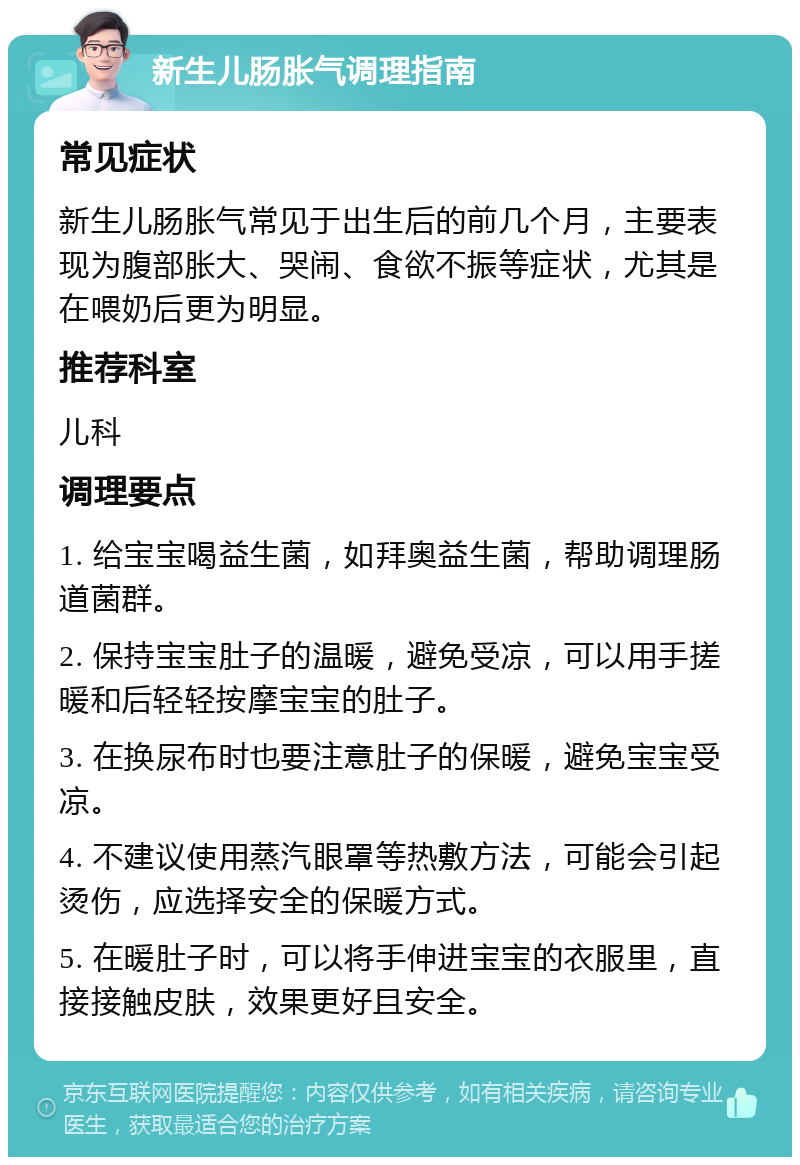 新生儿肠胀气调理指南 常见症状 新生儿肠胀气常见于出生后的前几个月，主要表现为腹部胀大、哭闹、食欲不振等症状，尤其是在喂奶后更为明显。 推荐科室 儿科 调理要点 1. 给宝宝喝益生菌，如拜奥益生菌，帮助调理肠道菌群。 2. 保持宝宝肚子的温暖，避免受凉，可以用手搓暖和后轻轻按摩宝宝的肚子。 3. 在换尿布时也要注意肚子的保暖，避免宝宝受凉。 4. 不建议使用蒸汽眼罩等热敷方法，可能会引起烫伤，应选择安全的保暖方式。 5. 在暖肚子时，可以将手伸进宝宝的衣服里，直接接触皮肤，效果更好且安全。