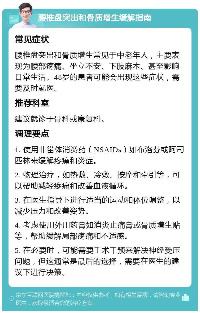 腰椎盘突出和骨质增生缓解指南 常见症状 腰椎盘突出和骨质增生常见于中老年人，主要表现为腰部疼痛、坐立不安、下肢麻木、甚至影响日常生活。48岁的患者可能会出现这些症状，需要及时就医。 推荐科室 建议就诊于骨科或康复科。 调理要点 1. 使用非甾体消炎药（NSAIDs）如布洛芬或阿司匹林来缓解疼痛和炎症。 2. 物理治疗，如热敷、冷敷、按摩和牵引等，可以帮助减轻疼痛和改善血液循环。 3. 在医生指导下进行适当的运动和体位调整，以减少压力和改善姿势。 4. 考虑使用外用药膏如消炎止痛膏或骨质增生贴等，帮助缓解局部疼痛和不适感。 5. 在必要时，可能需要手术干预来解决神经受压问题，但这通常是最后的选择，需要在医生的建议下进行决策。