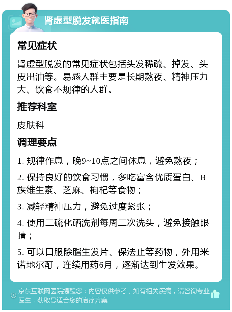 肾虚型脱发就医指南 常见症状 肾虚型脱发的常见症状包括头发稀疏、掉发、头皮出油等。易感人群主要是长期熬夜、精神压力大、饮食不规律的人群。 推荐科室 皮肤科 调理要点 1. 规律作息，晚9~10点之间休息，避免熬夜； 2. 保持良好的饮食习惯，多吃富含优质蛋白、B族维生素、芝麻、枸杞等食物； 3. 减轻精神压力，避免过度紧张； 4. 使用二硫化硒洗剂每周二次洗头，避免接触眼睛； 5. 可以口服除脂生发片、保法止等药物，外用米诺地尔酊，连续用药6月，逐渐达到生发效果。