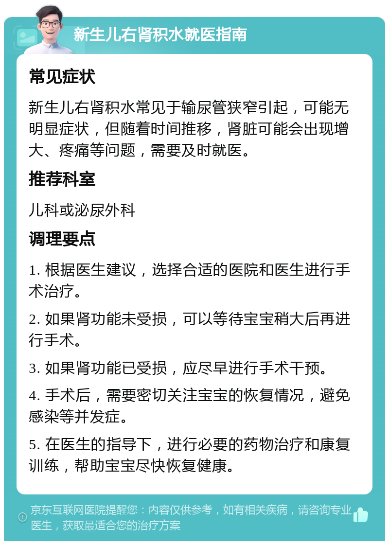 新生儿右肾积水就医指南 常见症状 新生儿右肾积水常见于输尿管狭窄引起，可能无明显症状，但随着时间推移，肾脏可能会出现增大、疼痛等问题，需要及时就医。 推荐科室 儿科或泌尿外科 调理要点 1. 根据医生建议，选择合适的医院和医生进行手术治疗。 2. 如果肾功能未受损，可以等待宝宝稍大后再进行手术。 3. 如果肾功能已受损，应尽早进行手术干预。 4. 手术后，需要密切关注宝宝的恢复情况，避免感染等并发症。 5. 在医生的指导下，进行必要的药物治疗和康复训练，帮助宝宝尽快恢复健康。