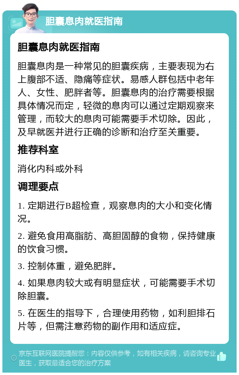 胆囊息肉就医指南 胆囊息肉就医指南 胆囊息肉是一种常见的胆囊疾病，主要表现为右上腹部不适、隐痛等症状。易感人群包括中老年人、女性、肥胖者等。胆囊息肉的治疗需要根据具体情况而定，轻微的息肉可以通过定期观察来管理，而较大的息肉可能需要手术切除。因此，及早就医并进行正确的诊断和治疗至关重要。 推荐科室 消化内科或外科 调理要点 1. 定期进行B超检查，观察息肉的大小和变化情况。 2. 避免食用高脂肪、高胆固醇的食物，保持健康的饮食习惯。 3. 控制体重，避免肥胖。 4. 如果息肉较大或有明显症状，可能需要手术切除胆囊。 5. 在医生的指导下，合理使用药物，如利胆排石片等，但需注意药物的副作用和适应症。