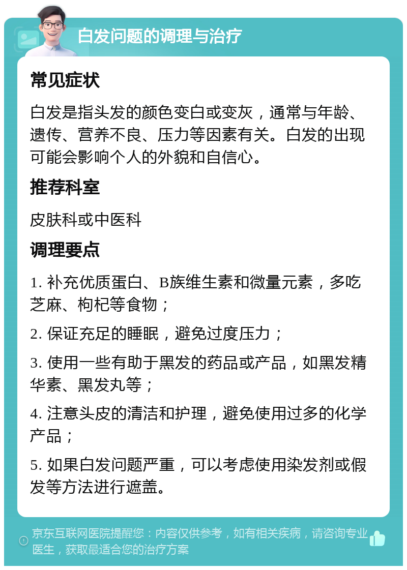 白发问题的调理与治疗 常见症状 白发是指头发的颜色变白或变灰，通常与年龄、遗传、营养不良、压力等因素有关。白发的出现可能会影响个人的外貌和自信心。 推荐科室 皮肤科或中医科 调理要点 1. 补充优质蛋白、B族维生素和微量元素，多吃芝麻、枸杞等食物； 2. 保证充足的睡眠，避免过度压力； 3. 使用一些有助于黑发的药品或产品，如黑发精华素、黑发丸等； 4. 注意头皮的清洁和护理，避免使用过多的化学产品； 5. 如果白发问题严重，可以考虑使用染发剂或假发等方法进行遮盖。