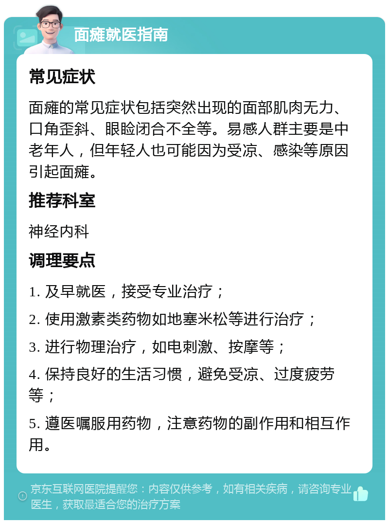 面瘫就医指南 常见症状 面瘫的常见症状包括突然出现的面部肌肉无力、口角歪斜、眼睑闭合不全等。易感人群主要是中老年人，但年轻人也可能因为受凉、感染等原因引起面瘫。 推荐科室 神经内科 调理要点 1. 及早就医，接受专业治疗； 2. 使用激素类药物如地塞米松等进行治疗； 3. 进行物理治疗，如电刺激、按摩等； 4. 保持良好的生活习惯，避免受凉、过度疲劳等； 5. 遵医嘱服用药物，注意药物的副作用和相互作用。