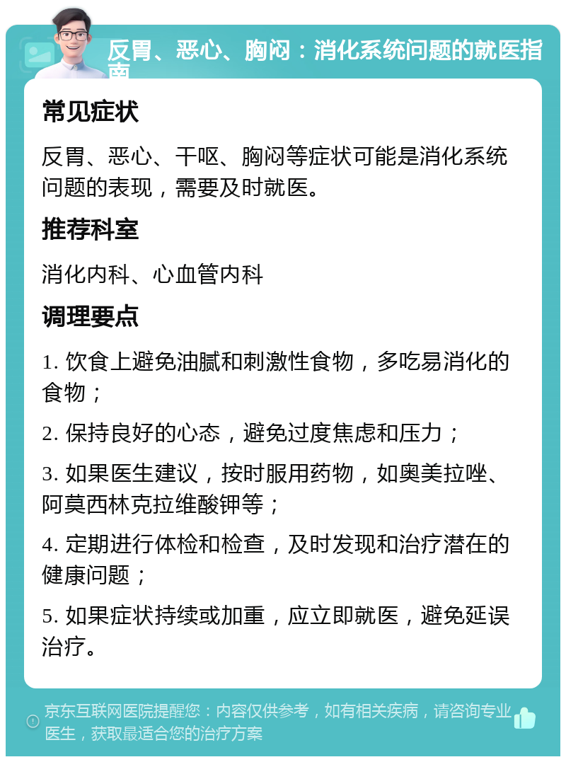 反胃、恶心、胸闷：消化系统问题的就医指南 常见症状 反胃、恶心、干呕、胸闷等症状可能是消化系统问题的表现，需要及时就医。 推荐科室 消化内科、心血管内科 调理要点 1. 饮食上避免油腻和刺激性食物，多吃易消化的食物； 2. 保持良好的心态，避免过度焦虑和压力； 3. 如果医生建议，按时服用药物，如奥美拉唑、阿莫西林克拉维酸钾等； 4. 定期进行体检和检查，及时发现和治疗潜在的健康问题； 5. 如果症状持续或加重，应立即就医，避免延误治疗。