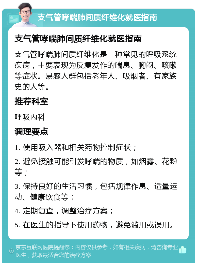 支气管哮喘肺间质纤维化就医指南 支气管哮喘肺间质纤维化就医指南 支气管哮喘肺间质纤维化是一种常见的呼吸系统疾病，主要表现为反复发作的喘息、胸闷、咳嗽等症状。易感人群包括老年人、吸烟者、有家族史的人等。 推荐科室 呼吸内科 调理要点 1. 使用吸入器和相关药物控制症状； 2. 避免接触可能引发哮喘的物质，如烟雾、花粉等； 3. 保持良好的生活习惯，包括规律作息、适量运动、健康饮食等； 4. 定期复查，调整治疗方案； 5. 在医生的指导下使用药物，避免滥用或误用。