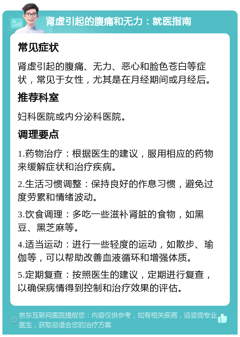 肾虚引起的腹痛和无力：就医指南 常见症状 肾虚引起的腹痛、无力、恶心和脸色苍白等症状，常见于女性，尤其是在月经期间或月经后。 推荐科室 妇科医院或内分泌科医院。 调理要点 1.药物治疗：根据医生的建议，服用相应的药物来缓解症状和治疗疾病。 2.生活习惯调整：保持良好的作息习惯，避免过度劳累和情绪波动。 3.饮食调理：多吃一些滋补肾脏的食物，如黑豆、黑芝麻等。 4.适当运动：进行一些轻度的运动，如散步、瑜伽等，可以帮助改善血液循环和增强体质。 5.定期复查：按照医生的建议，定期进行复查，以确保病情得到控制和治疗效果的评估。