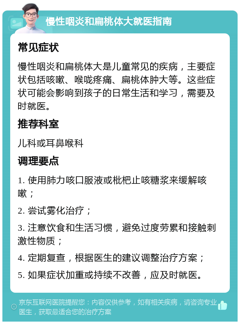 慢性咽炎和扁桃体大就医指南 常见症状 慢性咽炎和扁桃体大是儿童常见的疾病，主要症状包括咳嗽、喉咙疼痛、扁桃体肿大等。这些症状可能会影响到孩子的日常生活和学习，需要及时就医。 推荐科室 儿科或耳鼻喉科 调理要点 1. 使用肺力咳口服液或枇杷止咳糖浆来缓解咳嗽； 2. 尝试雾化治疗； 3. 注意饮食和生活习惯，避免过度劳累和接触刺激性物质； 4. 定期复查，根据医生的建议调整治疗方案； 5. 如果症状加重或持续不改善，应及时就医。