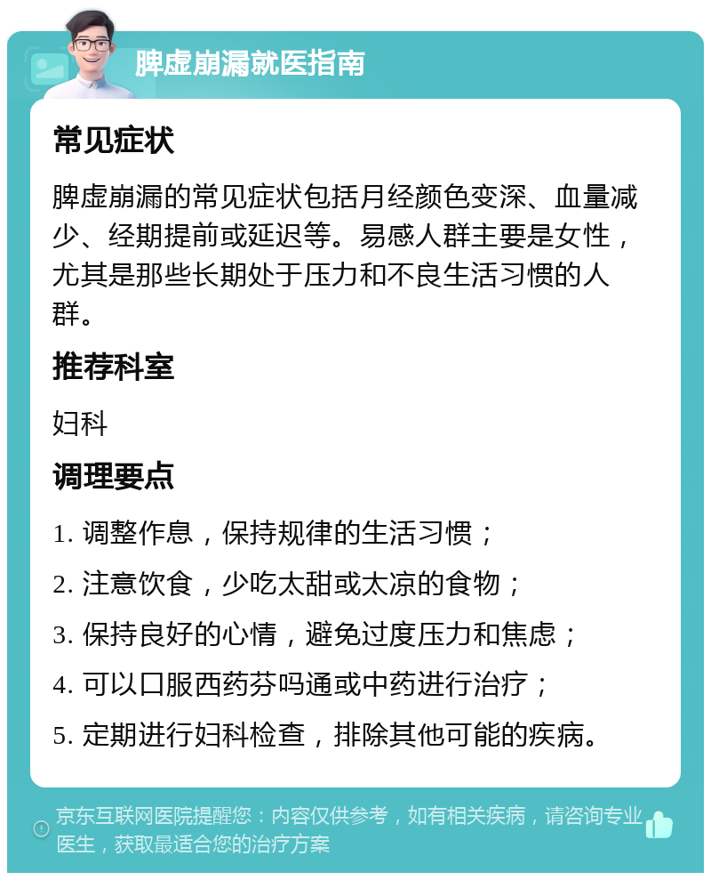 脾虚崩漏就医指南 常见症状 脾虚崩漏的常见症状包括月经颜色变深、血量减少、经期提前或延迟等。易感人群主要是女性，尤其是那些长期处于压力和不良生活习惯的人群。 推荐科室 妇科 调理要点 1. 调整作息，保持规律的生活习惯； 2. 注意饮食，少吃太甜或太凉的食物； 3. 保持良好的心情，避免过度压力和焦虑； 4. 可以口服西药芬吗通或中药进行治疗； 5. 定期进行妇科检查，排除其他可能的疾病。