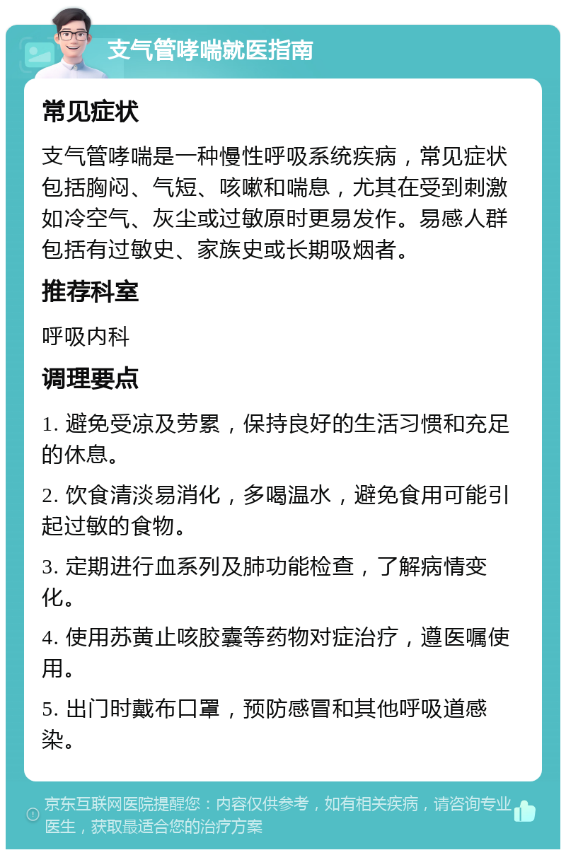 支气管哮喘就医指南 常见症状 支气管哮喘是一种慢性呼吸系统疾病，常见症状包括胸闷、气短、咳嗽和喘息，尤其在受到刺激如冷空气、灰尘或过敏原时更易发作。易感人群包括有过敏史、家族史或长期吸烟者。 推荐科室 呼吸内科 调理要点 1. 避免受凉及劳累，保持良好的生活习惯和充足的休息。 2. 饮食清淡易消化，多喝温水，避免食用可能引起过敏的食物。 3. 定期进行血系列及肺功能检查，了解病情变化。 4. 使用苏黄止咳胶囊等药物对症治疗，遵医嘱使用。 5. 出门时戴布口罩，预防感冒和其他呼吸道感染。