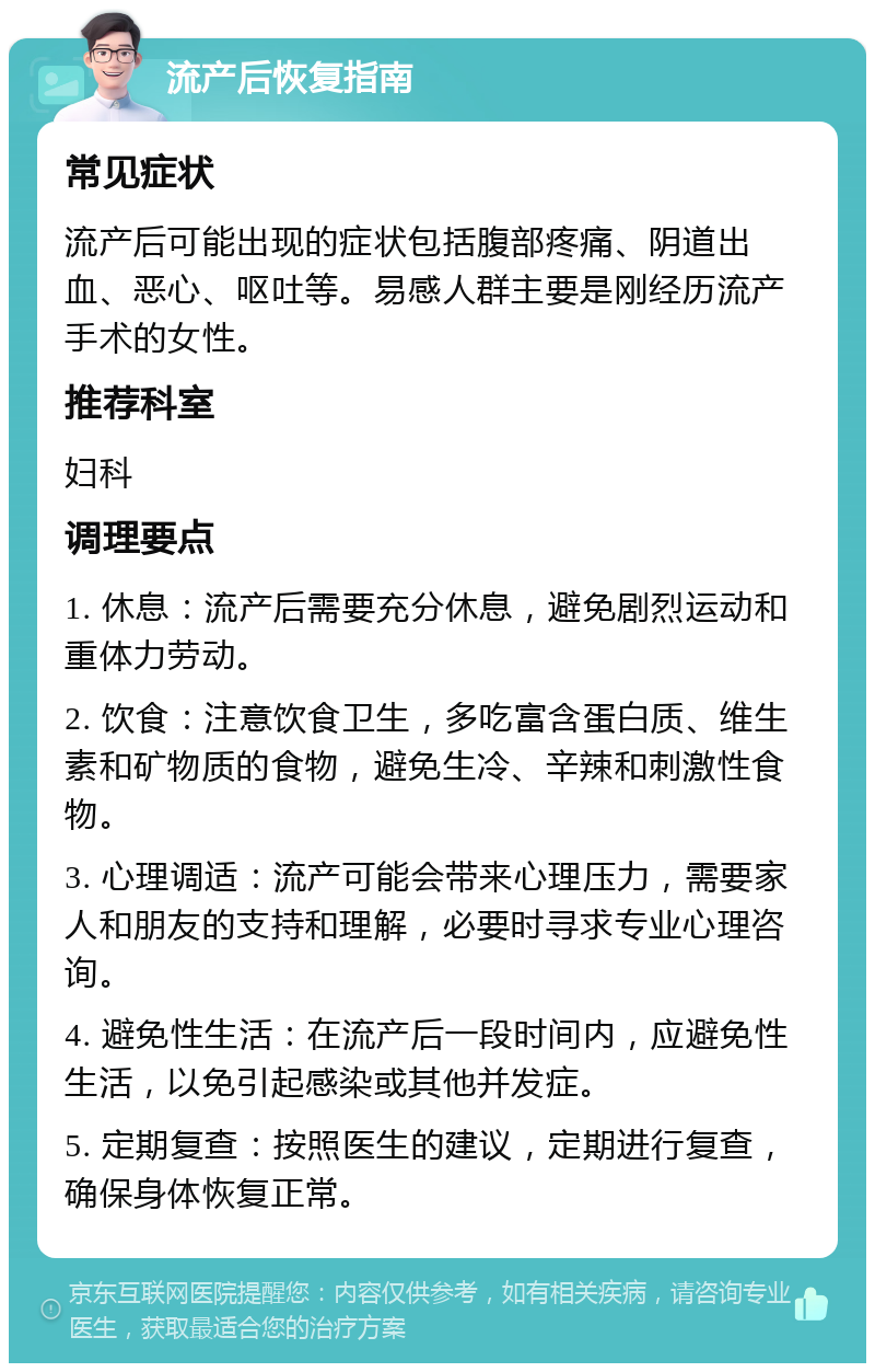 流产后恢复指南 常见症状 流产后可能出现的症状包括腹部疼痛、阴道出血、恶心、呕吐等。易感人群主要是刚经历流产手术的女性。 推荐科室 妇科 调理要点 1. 休息：流产后需要充分休息，避免剧烈运动和重体力劳动。 2. 饮食：注意饮食卫生，多吃富含蛋白质、维生素和矿物质的食物，避免生冷、辛辣和刺激性食物。 3. 心理调适：流产可能会带来心理压力，需要家人和朋友的支持和理解，必要时寻求专业心理咨询。 4. 避免性生活：在流产后一段时间内，应避免性生活，以免引起感染或其他并发症。 5. 定期复查：按照医生的建议，定期进行复查，确保身体恢复正常。