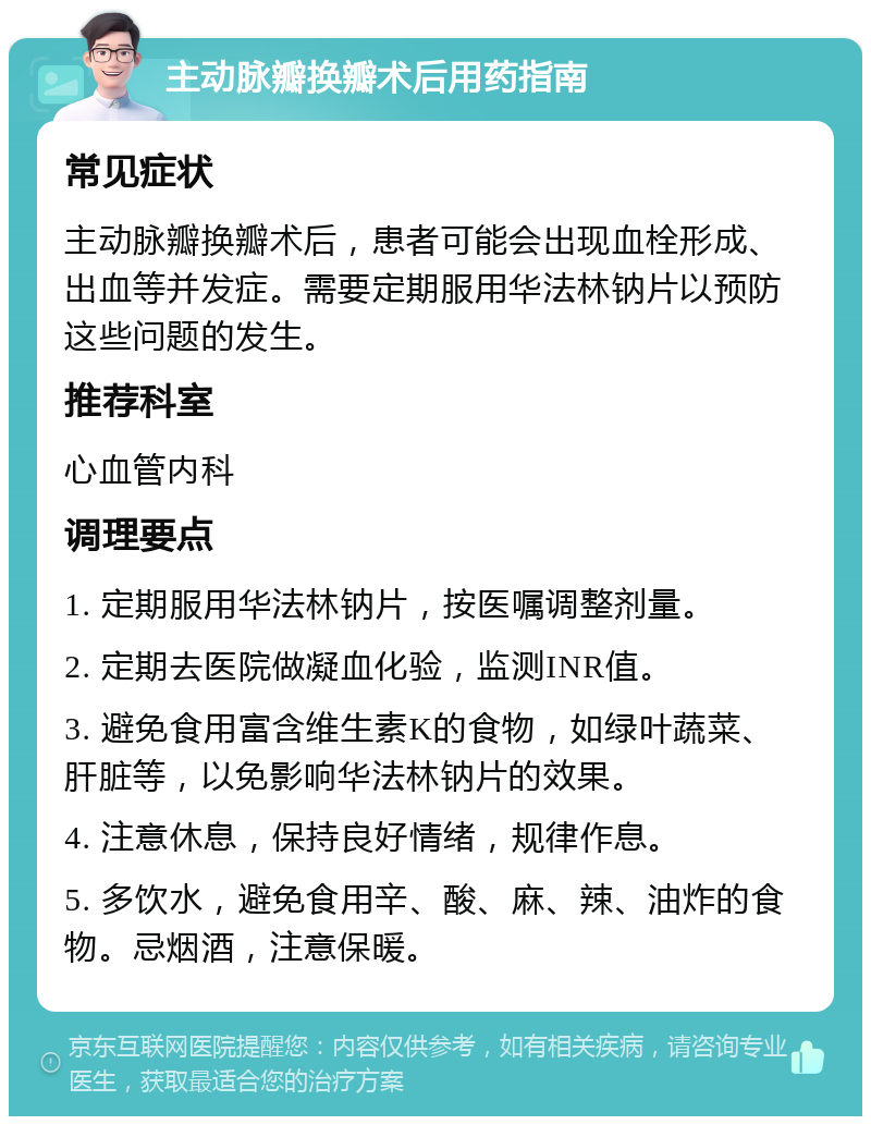 主动脉瓣换瓣术后用药指南 常见症状 主动脉瓣换瓣术后，患者可能会出现血栓形成、出血等并发症。需要定期服用华法林钠片以预防这些问题的发生。 推荐科室 心血管内科 调理要点 1. 定期服用华法林钠片，按医嘱调整剂量。 2. 定期去医院做凝血化验，监测INR值。 3. 避免食用富含维生素K的食物，如绿叶蔬菜、肝脏等，以免影响华法林钠片的效果。 4. 注意休息，保持良好情绪，规律作息。 5. 多饮水，避免食用辛、酸、麻、辣、油炸的食物。忌烟酒，注意保暖。