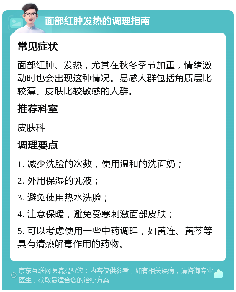 面部红肿发热的调理指南 常见症状 面部红肿、发热，尤其在秋冬季节加重，情绪激动时也会出现这种情况。易感人群包括角质层比较薄、皮肤比较敏感的人群。 推荐科室 皮肤科 调理要点 1. 减少洗脸的次数，使用温和的洗面奶； 2. 外用保湿的乳液； 3. 避免使用热水洗脸； 4. 注意保暖，避免受寒刺激面部皮肤； 5. 可以考虑使用一些中药调理，如黄连、黄芩等具有清热解毒作用的药物。