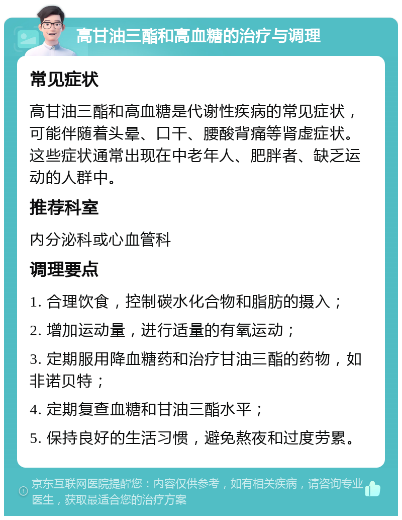 高甘油三酯和高血糖的治疗与调理 常见症状 高甘油三酯和高血糖是代谢性疾病的常见症状，可能伴随着头晕、口干、腰酸背痛等肾虚症状。这些症状通常出现在中老年人、肥胖者、缺乏运动的人群中。 推荐科室 内分泌科或心血管科 调理要点 1. 合理饮食，控制碳水化合物和脂肪的摄入； 2. 增加运动量，进行适量的有氧运动； 3. 定期服用降血糖药和治疗甘油三酯的药物，如非诺贝特； 4. 定期复查血糖和甘油三酯水平； 5. 保持良好的生活习惯，避免熬夜和过度劳累。