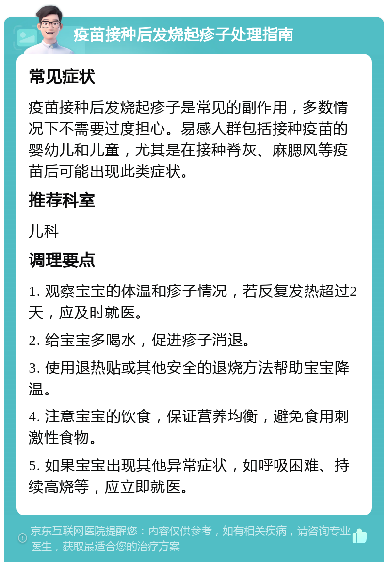 疫苗接种后发烧起疹子处理指南 常见症状 疫苗接种后发烧起疹子是常见的副作用，多数情况下不需要过度担心。易感人群包括接种疫苗的婴幼儿和儿童，尤其是在接种脊灰、麻腮风等疫苗后可能出现此类症状。 推荐科室 儿科 调理要点 1. 观察宝宝的体温和疹子情况，若反复发热超过2天，应及时就医。 2. 给宝宝多喝水，促进疹子消退。 3. 使用退热贴或其他安全的退烧方法帮助宝宝降温。 4. 注意宝宝的饮食，保证营养均衡，避免食用刺激性食物。 5. 如果宝宝出现其他异常症状，如呼吸困难、持续高烧等，应立即就医。