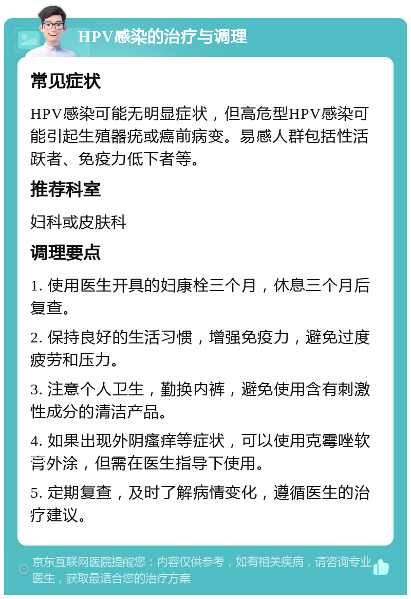 HPV感染的治疗与调理 常见症状 HPV感染可能无明显症状，但高危型HPV感染可能引起生殖器疣或癌前病变。易感人群包括性活跃者、免疫力低下者等。 推荐科室 妇科或皮肤科 调理要点 1. 使用医生开具的妇康栓三个月，休息三个月后复查。 2. 保持良好的生活习惯，增强免疫力，避免过度疲劳和压力。 3. 注意个人卫生，勤换内裤，避免使用含有刺激性成分的清洁产品。 4. 如果出现外阴瘙痒等症状，可以使用克霉唑软膏外涂，但需在医生指导下使用。 5. 定期复查，及时了解病情变化，遵循医生的治疗建议。