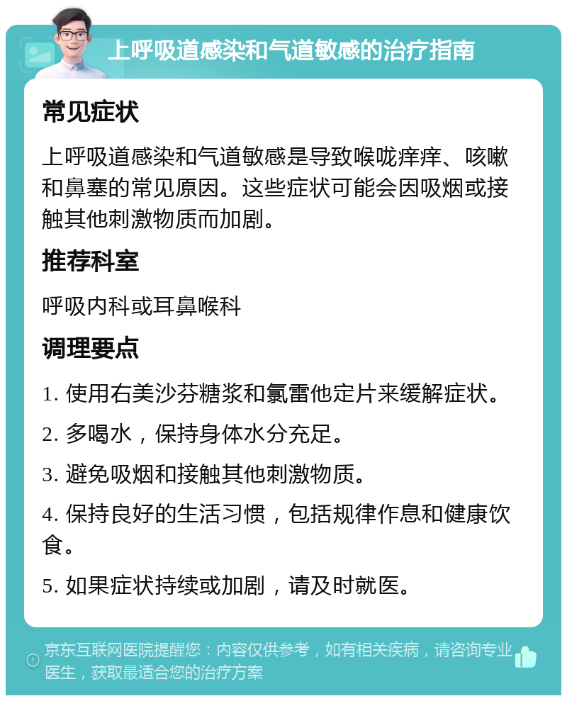 上呼吸道感染和气道敏感的治疗指南 常见症状 上呼吸道感染和气道敏感是导致喉咙痒痒、咳嗽和鼻塞的常见原因。这些症状可能会因吸烟或接触其他刺激物质而加剧。 推荐科室 呼吸内科或耳鼻喉科 调理要点 1. 使用右美沙芬糖浆和氯雷他定片来缓解症状。 2. 多喝水，保持身体水分充足。 3. 避免吸烟和接触其他刺激物质。 4. 保持良好的生活习惯，包括规律作息和健康饮食。 5. 如果症状持续或加剧，请及时就医。