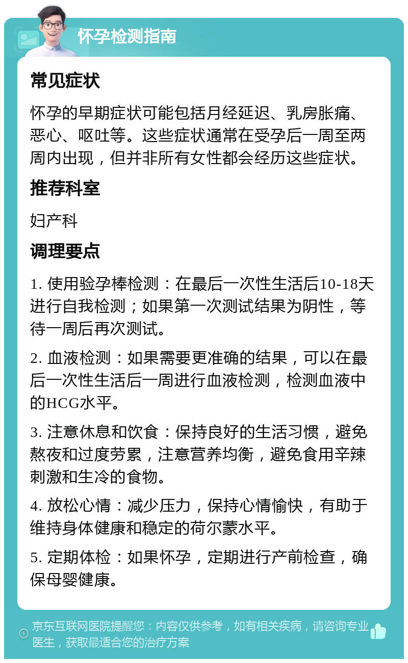 怀孕检测指南 常见症状 怀孕的早期症状可能包括月经延迟、乳房胀痛、恶心、呕吐等。这些症状通常在受孕后一周至两周内出现，但并非所有女性都会经历这些症状。 推荐科室 妇产科 调理要点 1. 使用验孕棒检测：在最后一次性生活后10-18天进行自我检测；如果第一次测试结果为阴性，等待一周后再次测试。 2. 血液检测：如果需要更准确的结果，可以在最后一次性生活后一周进行血液检测，检测血液中的HCG水平。 3. 注意休息和饮食：保持良好的生活习惯，避免熬夜和过度劳累，注意营养均衡，避免食用辛辣刺激和生冷的食物。 4. 放松心情：减少压力，保持心情愉快，有助于维持身体健康和稳定的荷尔蒙水平。 5. 定期体检：如果怀孕，定期进行产前检查，确保母婴健康。