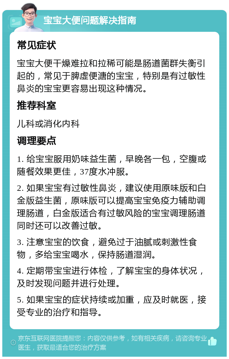 宝宝大便问题解决指南 常见症状 宝宝大便干燥难拉和拉稀可能是肠道菌群失衡引起的，常见于脾虚便溏的宝宝，特别是有过敏性鼻炎的宝宝更容易出现这种情况。 推荐科室 儿科或消化内科 调理要点 1. 给宝宝服用奶味益生菌，早晚各一包，空腹或随餐效果更佳，37度水冲服。 2. 如果宝宝有过敏性鼻炎，建议使用原味版和白金版益生菌，原味版可以提高宝宝免疫力辅助调理肠道，白金版适合有过敏风险的宝宝调理肠道同时还可以改善过敏。 3. 注意宝宝的饮食，避免过于油腻或刺激性食物，多给宝宝喝水，保持肠道湿润。 4. 定期带宝宝进行体检，了解宝宝的身体状况，及时发现问题并进行处理。 5. 如果宝宝的症状持续或加重，应及时就医，接受专业的治疗和指导。