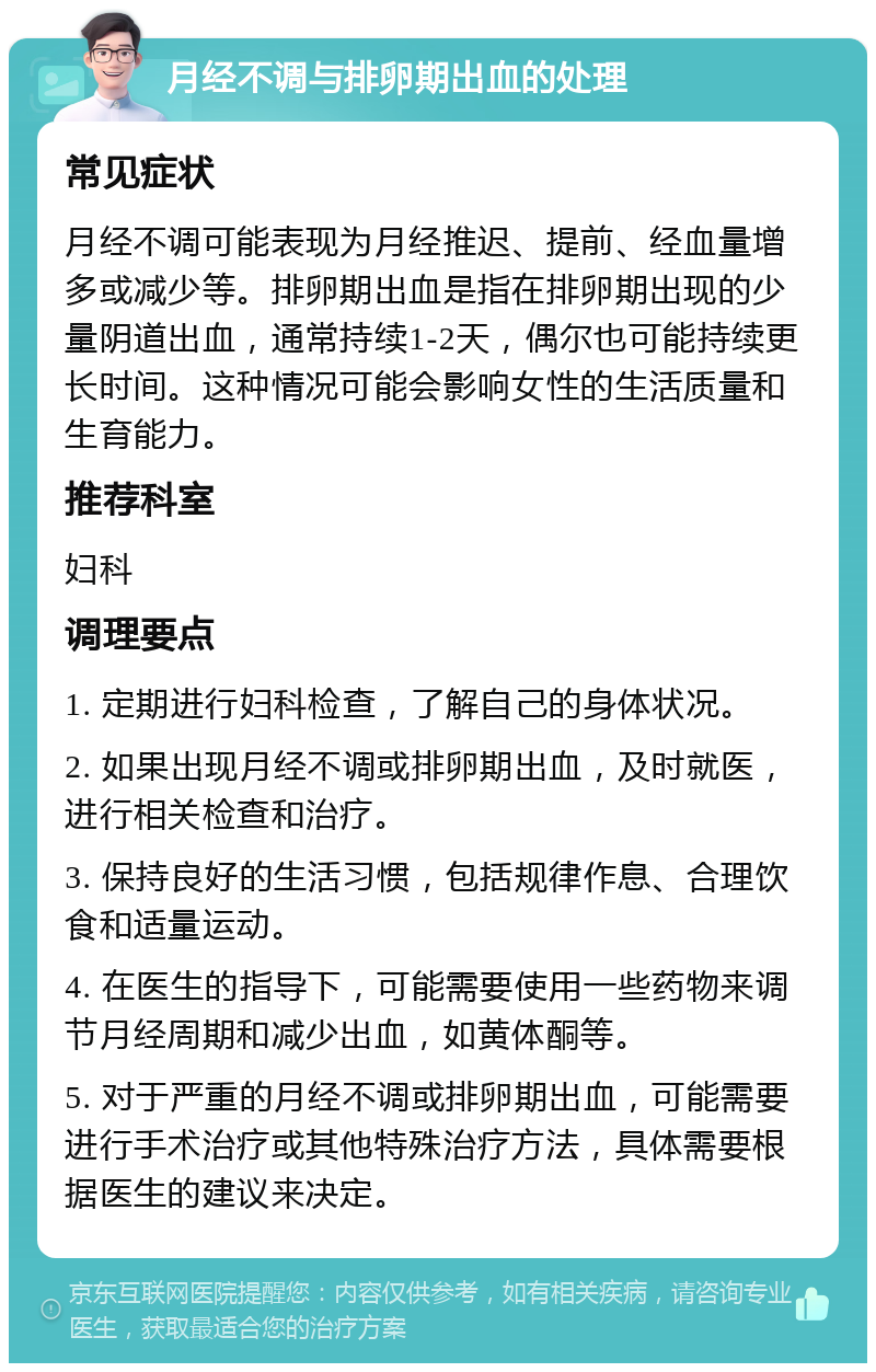 月经不调与排卵期出血的处理 常见症状 月经不调可能表现为月经推迟、提前、经血量增多或减少等。排卵期出血是指在排卵期出现的少量阴道出血，通常持续1-2天，偶尔也可能持续更长时间。这种情况可能会影响女性的生活质量和生育能力。 推荐科室 妇科 调理要点 1. 定期进行妇科检查，了解自己的身体状况。 2. 如果出现月经不调或排卵期出血，及时就医，进行相关检查和治疗。 3. 保持良好的生活习惯，包括规律作息、合理饮食和适量运动。 4. 在医生的指导下，可能需要使用一些药物来调节月经周期和减少出血，如黄体酮等。 5. 对于严重的月经不调或排卵期出血，可能需要进行手术治疗或其他特殊治疗方法，具体需要根据医生的建议来决定。