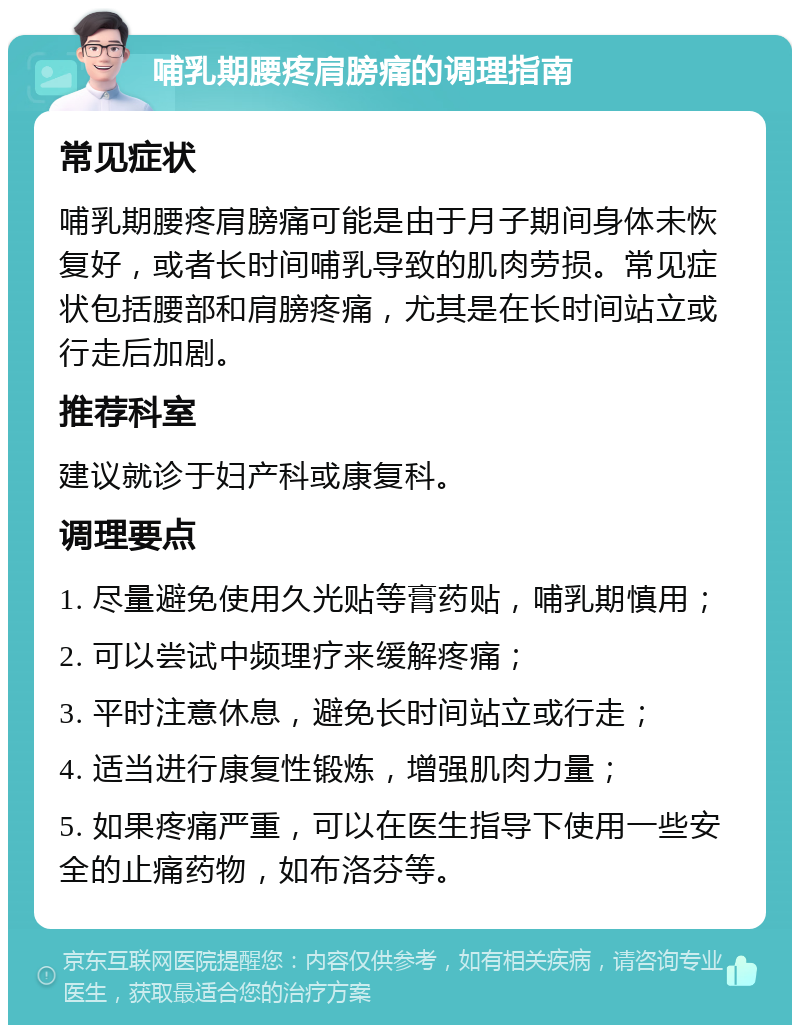 哺乳期腰疼肩膀痛的调理指南 常见症状 哺乳期腰疼肩膀痛可能是由于月子期间身体未恢复好，或者长时间哺乳导致的肌肉劳损。常见症状包括腰部和肩膀疼痛，尤其是在长时间站立或行走后加剧。 推荐科室 建议就诊于妇产科或康复科。 调理要点 1. 尽量避免使用久光贴等膏药贴，哺乳期慎用； 2. 可以尝试中频理疗来缓解疼痛； 3. 平时注意休息，避免长时间站立或行走； 4. 适当进行康复性锻炼，增强肌肉力量； 5. 如果疼痛严重，可以在医生指导下使用一些安全的止痛药物，如布洛芬等。