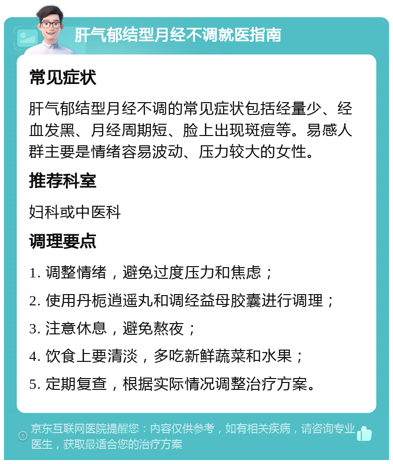 肝气郁结型月经不调就医指南 常见症状 肝气郁结型月经不调的常见症状包括经量少、经血发黑、月经周期短、脸上出现斑痘等。易感人群主要是情绪容易波动、压力较大的女性。 推荐科室 妇科或中医科 调理要点 1. 调整情绪，避免过度压力和焦虑； 2. 使用丹栀逍遥丸和调经益母胶囊进行调理； 3. 注意休息，避免熬夜； 4. 饮食上要清淡，多吃新鲜蔬菜和水果； 5. 定期复查，根据实际情况调整治疗方案。