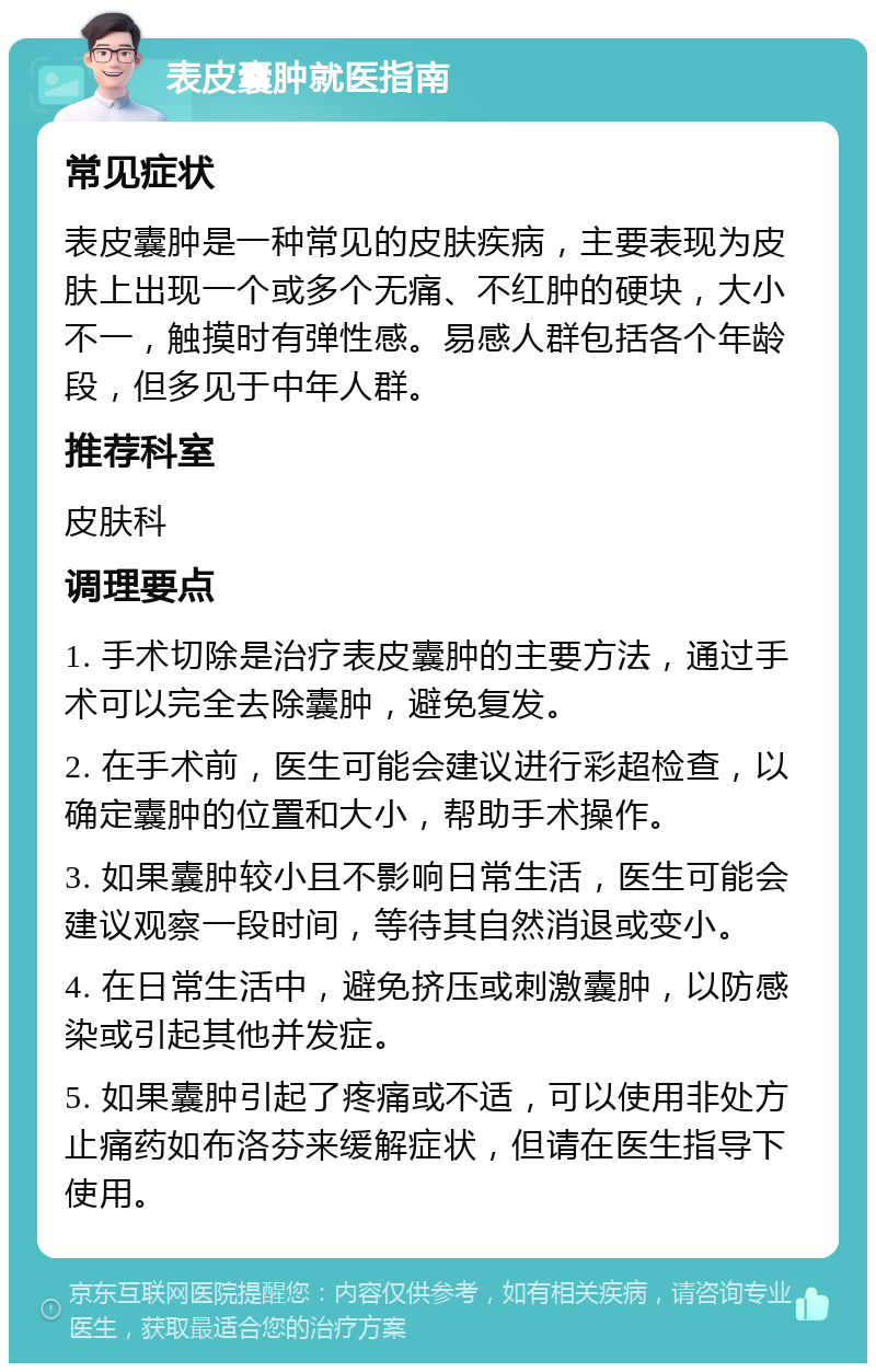 表皮囊肿就医指南 常见症状 表皮囊肿是一种常见的皮肤疾病，主要表现为皮肤上出现一个或多个无痛、不红肿的硬块，大小不一，触摸时有弹性感。易感人群包括各个年龄段，但多见于中年人群。 推荐科室 皮肤科 调理要点 1. 手术切除是治疗表皮囊肿的主要方法，通过手术可以完全去除囊肿，避免复发。 2. 在手术前，医生可能会建议进行彩超检查，以确定囊肿的位置和大小，帮助手术操作。 3. 如果囊肿较小且不影响日常生活，医生可能会建议观察一段时间，等待其自然消退或变小。 4. 在日常生活中，避免挤压或刺激囊肿，以防感染或引起其他并发症。 5. 如果囊肿引起了疼痛或不适，可以使用非处方止痛药如布洛芬来缓解症状，但请在医生指导下使用。