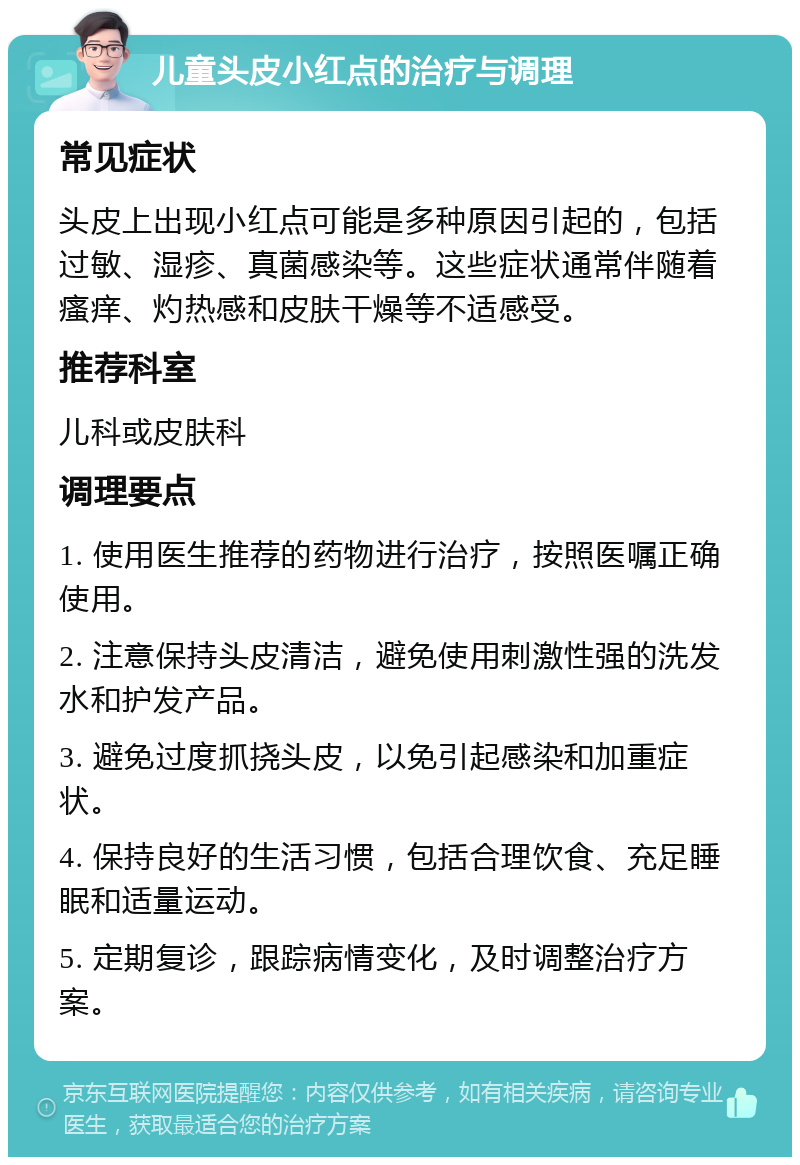 儿童头皮小红点的治疗与调理 常见症状 头皮上出现小红点可能是多种原因引起的，包括过敏、湿疹、真菌感染等。这些症状通常伴随着瘙痒、灼热感和皮肤干燥等不适感受。 推荐科室 儿科或皮肤科 调理要点 1. 使用医生推荐的药物进行治疗，按照医嘱正确使用。 2. 注意保持头皮清洁，避免使用刺激性强的洗发水和护发产品。 3. 避免过度抓挠头皮，以免引起感染和加重症状。 4. 保持良好的生活习惯，包括合理饮食、充足睡眠和适量运动。 5. 定期复诊，跟踪病情变化，及时调整治疗方案。